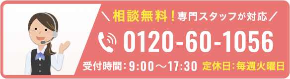 相談無料！専門スタッフが対応 0120-60-1056 受付時間: 9:00~17:30 定休日:毎週火曜日